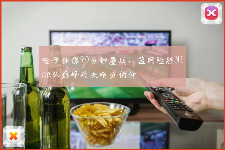 哈登独揽90分钟鏖战,篮网险胜Ning队巅峰对决难分伯仲