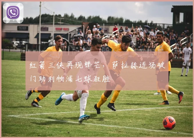 红箭三侠再现锋芒,萨拉赫连场破门助利物浦七球狂胜